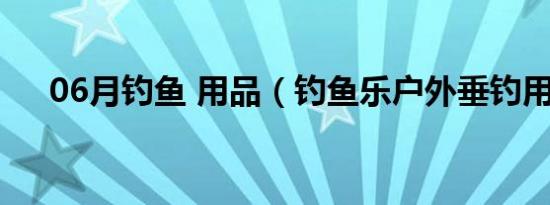 06月钓鱼 用品（钓鱼乐户外垂钓用品）