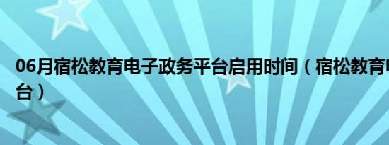 06月宿松教育电子政务平台启用时间（宿松教育电子政务平台）