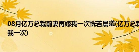 08月亿万总裁前妻再嫁我一次恍若晨曦(亿万总裁前妻再嫁我一次)