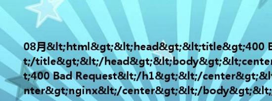 08月<html><head><title>400 Bad Request</title></head><body><center><h1>400 Bad Request</h1></center><hr><center>nginx</center></body></html>