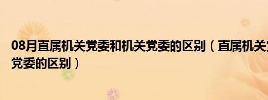 08月直属机关党委和机关党委的区别（直属机关党委和机关党委的区别）