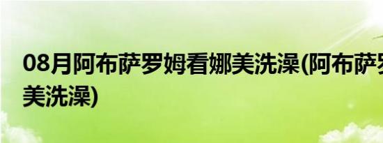 08月阿布萨罗姆看娜美洗澡(阿布萨罗姆看娜美洗澡)