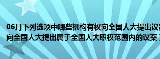 06月下列选项中哪些机构有权向全国人大提出议案( )（可以向全国人大提出属于全国人大职权范围内的议案）