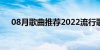 08月歌曲推荐2022流行歌曲(歌曲推荐)