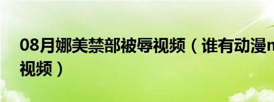 08月娜美禁部被辱视频（谁有动漫mm被辱视频）