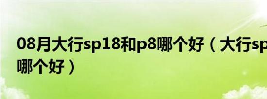 08月大行sp18和p8哪个好（大行sp18和p8哪个好）