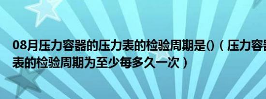 08月压力容器的压力表的检验周期是()（压力容器上的压力表的检验周期为至少每多久一次）