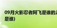 09月火影忍者阿飞是谁的儿子(火影忍者阿飞是谁)