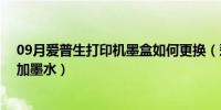 09月爱普生打印机墨盒如何更换（爱普生打印机墨盒 如何加墨水）