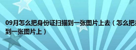 09月怎么把身份证扫描到一张图片上去（怎么把身份证扫描到一张图片上）