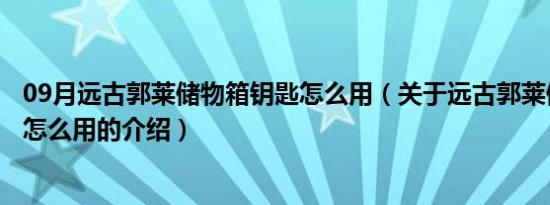 09月远古郭莱储物箱钥匙怎么用（关于远古郭莱储物箱钥匙怎么用的介绍）