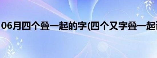 06月四个叠一起的字(四个又字叠一起读什么)