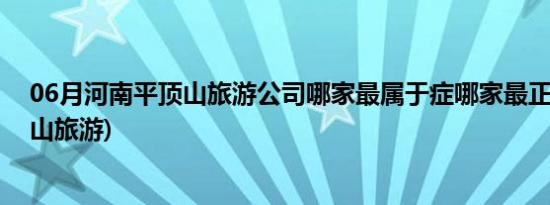 06月河南平顶山旅游公司哪家最属于症哪家最正(河南平顶山旅游)