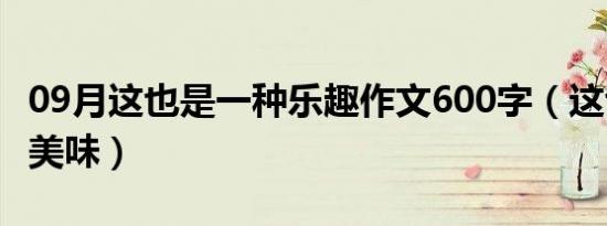 09月这也是一种乐趣作文600字（这也是一种美味）