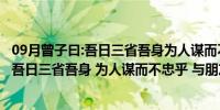 09月曾子曰:吾日三省吾身为人谋而不翻译（曾子曰  ldquo 吾日三省吾身 为人谋而不忠乎 与朋友交而不信乎 传不习）