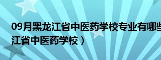 09月黑龙江省中医药学校专业有哪些（黑龙江省中医药学校）