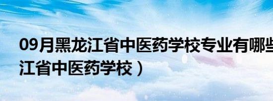 09月黑龙江省中医药学校专业有哪些（黑龙江省中医药学校）