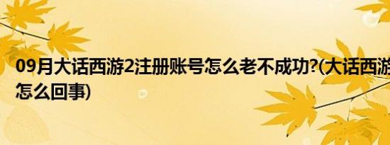 09月大话西游2注册账号怎么老不成功?(大话西游2注册不了怎么回事)