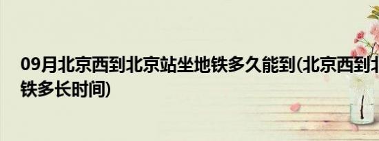 09月北京西到北京站坐地铁多久能到(北京西到北京站坐地铁多长时间)