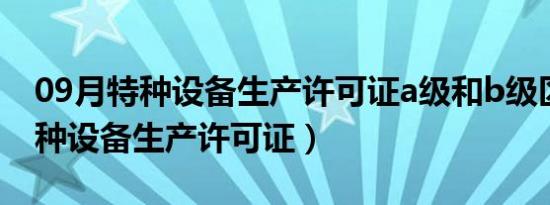 09月特种设备生产许可证a级和b级区别（特种设备生产许可证）