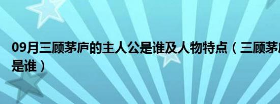 09月三顾茅庐的主人公是谁及人物特点（三顾茅庐的主人公是谁）